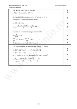 Evaluare Naţională 2011-2012                                    www.mateinfo.ro
Modele de subiecte

2.   a )CD = 3m; AD = 2CD ⇒ AD = 6m                                               1p
     ADCE dreptunghi ⇒ CE 6m
      =                 =                                                         1p


     În triunghiul CEB avem m ( E ) 90 ; m ( B ) 45 ⇒
                                 =              =                                 1p
     Triunghiul CEB este dreptunghic isoscel

     ⇒ CE = EB = 6m                                                               1p




                                                         ro
     A=
                 ( CD + AB ) ⋅=
                              AD       12 ⋅ 6
                                        = 36m 2                                   1p
      ABCD
                         2               2




                                                      o.
     b) notăm cu x =cantitatea de gresie cumpărată
           10
     x−       ⋅x =36                                                              2p
          100




                                                nf
      90                100 ⋅ 36                                                  2p
         ⋅ x = 36 ⇒ x =          = 40
     100                  90
     Deci vom avea nevoie de 40m 2 de gresie                                      1p
                                  ei
     c)In triunghiul CEB dreptunghic isoscel aplic T.Pitagora
                                                                                  1p
     ⇒ BC = BE + BC = 6 + 6 = 36 + 36 = 72
             2       2        2   2     2                                         1p
                         at
     ⇒ BC =        72 = 6 2
                                                                                  1p
     PABCD = AB + BC + CD + DA = 9 + 6 2 + 3 + 6 = 18 + 6 2
 .m

     ⇒
          PABCD 18 + 6 2 6 3 + 2
               =       =         =
                                   (
                                   3+ 2     )                                     2p
          AABCD    36       36       6
w
w
w




                                                109
 