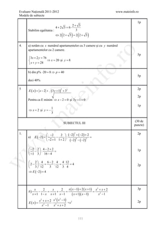 Evaluare Naţională 2011-2012                                              www.mateinfo.ro
Modele de subiecte

                                                                                        1p
                                       2+ 3
                             4+2 3 =6⋅
       Stabilim egalitatea :             3
                                        (
                             ⇔ 2 2+ 3 = 2 2+ 3     ) (        )
4.     a) notăm cu x numărul apartamentelor cu 3 camere şi cu y numărul
       apartamentelor cu 2 camere.




                                                                 ro
                                                                                        5p
        3 x + 2 y =76
                      ⇒ x = şi y = 8
                            20
        x + y =  28




                                                              o.
       b) din p% ⋅20 =8 ⇒ p =40
                                                                                        5p




                                                   nf
       deci 40%

5                                                                                       2p
        E ( x) = x − 2 +   ( 3 y + 1)
                                        2
                                            + 32
                                   ei
                                                                                        2p
       Pentru ca E minim ⇒ x − 2 = şi 3 y + 1 =
                                  0            0
                        at
                                                                                        1p
                       1
        ⇒ x = şi y = −
             2
                       3
 .m

                                                                                      (30 de
                                            SUBIECTUL III
                                                                                      puncte)

1.                                2  ( −2 ) + ( −2 ) + 2                               2p
                                                    2
                        −2
              E ( −2 ) 
w


       a)         =            −      :             =
                        −2 + 1 1 + 2  ( −2 ) − ( −2 )
                                              4         2
w



         −2 2  4 − 2 + 2                                                              1p
         − :             =
         −1 3  16 − 4
w




           2  4 6 − 2 4 4 12
        2− : =       : = ⋅ =4                                                         2p
           3  12   3 12 3 4
        ⇒ E ( −2 ) =
                   4




               x    2     x    2    x ( x − 1) + 2 ( x + 1) x 2 + x + 2                 3p
        b)       −     =    +     =                        =
             x +1 1 − x x +1 x −1      ( x + 1)( x − 1)        x2 −1

            x 2 + x + 2 x ( x − 1)
                         2   2

     E ( x)
     =                 ⋅ 2         =x 2                                                 2p
               x −1
                2
                        x +x+2



                                                        111
 
