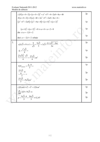 Evaluare Naţională 2011-2012                                               www.mateinfo.ro
Modele de subiecte

       c ) E ( a + b + 2) = ( a + b + 2 ) = a 2 + b2 + 4 + 2ab + 4a + 4b                 2p
                                            2



       E ( a + b + 2 ) + E ( a ) − 4b = 2a 2 + b 2 + 2ab + 4a + 4 =

       ( a 2 + b2 + 2ab ) + ( a 2 + 4a + 4 ) = ( a + b )2 + ( a + 2 )2                   1p


            ( a + b ) + ( a + 2)        = 0⇒ a+b = a+2 = 0
                       2            2
                                                                                         1p




                                                             ro
       din ⇒ a =2; b =
                −     2
                                                                                         1p
       deci a = b =soluţie
              −2; 2




                                                          o.
2.                      9 9 3       −b ± b 2 − 4ac                                       2p
        a)l 3 = 9 ⇒ l =    =   =3 3
                         3   3           2a




                                                nf
         l2 3
      = =
      Ab                                                                                 1p
           4
        (3 3 ) ⋅
                2
                       3       27 3 2
                           =                                                             2p
                                   cm
                                         ei
              4                  4

                           Ab ⋅ h                                                        1p
        b ) Vdiamant
                            at
              =            =
                             3
        27 3
              ⋅4                                                                         2p
 .m

          4      =
            3
        27 3
              = 9 3cm3                                                                   2p
          3
w



       c ) Vcutie l = 5= 125cm3
                = 3    3                                                                 1p
       p
          ⋅125 = 9 3 ⇒
w




      100                                                                                2p
          9 3 ⋅ 4 36 3
     =p     =          ≈ 12, 47                                                          2p
             5       5
w




                                                    112
 