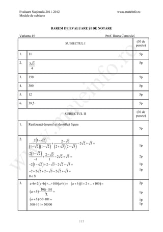 Evaluare Naţională 2011-2012                                                        www.mateinfo.ro
Modele de subiecte


                                 BAREM DE EVALUARE ŞI DE NOTARE

Varianta 45                                                                 Prof. Ileana Cernovici
                                                                                                     (30 de
                                        SUBIECTUL I
                                                                                                     puncte)




                                                              ro
1.    11                                                                                               5p

2.     3 3                                                                                             5p




                                                           o.
        4

3.    150                                                                                              5p

4.    300


                                              nf                                                       5p

5.    12
                                     ei                                                                5p

6.    38,5                                                                                             5p
                             at
                                                                                                     (30 de
                                       SUBIECTUL II
                                                                                                     puncte)
 .m

1.    Realizează desenul şi identifică figura
                                                                                                       5p
w


2.
                (
            2 1− 2       )       +
                                      2− 3
                                                  −2 2 + 3 =
       (1 + 2 )(1 − 2 ) ( 2 + 3 )( 2 − 3 )                                                             1p
w




       2 (1 − 2 ) 2 − 3
                 +      −2 2 + 3 =                                                                     2p
               −1            1
           (         )
w




      −2 1 − 2 + 2 − 3 − 2 2 + 3 =                                                                     1p

      −2 + 2 2 + 2 − 3 − 2 2 + 3 =                                                                     1p
      0∈

3.     a+b+2 ( a+b ) +...+100 ( a+b=
                                   )         ( a + b )(1 + 2 + ... + 100=
                                                                        )                              2p
                    100 ⋅101
       (a + b) ⋅             =                                                                         1p
                       2
       ( a + b ) ⋅ 50 ⋅101 =                                                                           1p
       500 ⋅101 =
                50500                                                                                  1p




                                                    113
 