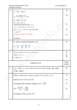 Evaluare Naţională 2011-2012                                                   www.mateinfo.ro
Modele de subiecte

4.         c1 ⋅ c2                                                                           1p
     =A     = 24cm 2
              2

=A
           (=
            x + 4 )( 5 x − 2 )
                                 24
                                                                                             1p
                     2
      ( x + 4 )( 5 x − 2 ) =
                           48
      5 x 2 + 18 x − 56 =
                        0
      Solutia care convine este x = 2                                                        1p




                                                           ro
      ⇒ c 1 = 2 + 4 = 6; c2 = 5 ⋅ 2 − 2 = 8
       ip 2 =c12 + c2 2 =62 + 82 = 36 + 64 = 100                                             1p




                                                        o.
       ⇒ ip =10
       perimetru = 10 + 6 + 8 = 24cm                                                         1p




                                              nf
      Nu trebuie

      b) pentru triunghiul dreptunghic avem                                                  5p

          c1 ⋅ c2 6 ⋅ 8 48 24
                                   ei
      =
      h        =    = =
            ip    10 10 5
                      at
5      f ( x ) = g ( x ) ⇒ 2 − 3x = 2 x − 3 ⇒ x = 1                                          2p
       f (1) = − 3 = 1
              2     −                                                                        2p
 .m

                                                                                             1p
      ⇒ M (1; −1)

                                                                                           (30 de
                                      SUBIECTUL III
                                                                                           puncte)
w



1.    a ) At= 2 ( ab + ac + bc ) 2 (16 ⋅10 + 16 ⋅ 30 + 10 ⋅ 30 ) 2 (160 + 480 + 300 )
                               =                               =                    =        5p
      2 ⋅ 940 = m 2
w



              1880

      b) D′D ⊥ ( ABC ) , DE ⊥ AC ( E ∈ ( AC ) ) ⇒ T 3 ⊥ că D′E ⊥ AC ⇒                        1p
w




      distanţa de la D′ la AC este D′E                                                       1p

      in triunghiul DAC aplicăm T.Pitagora ⇒ AC = 356                                        1p

             AD ⋅ DC        160
     =DE     =                                                                               1p
               AC            356

      În triunghiul D′DE , m ( D ) = 90




                                                  114
 