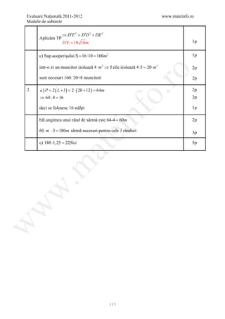 Evaluare Naţională 2011-2012                                              www.mateinfo.ro
Modele de subiecte

                   ⇒ D′E 2 = D′D 2 + DE 2
      Aplicăm TP
                   D′E = 10 10m                                                         1p


      c) Sup.acoperişului S = 16 ⋅10 = 160m 2                                           1p

      intr-o zi un muncitor izolează 4 m 2 ⇒ 5 zile izolează 4 ⋅5 = m 2
                                                                   20                   2p




                                                          ro
      sunt necesari 160: 20=8 muncitori                                                 2p

2.    a ) P =2 ( L + l ) =2 ⋅ ( 20 + 12 ) =64m                                          2p




                                                       o.
      ⇒ 64 : 4 =
               16                                                                       2p

      deci se folosesc 16 stâlpi                                                        1p




                                           nf
      b)Lungimea unui rând de sârmă este 64-4 = 60m                                     2p

      60 m ⋅3 =
                                ei
               180m sârmă necesari pentru cele 3 rânduri                                3p

      c) 180 ⋅1, 25 =
                    225lei                                                              5p
                     at
 .m
w
w
w




                                                 115
 
