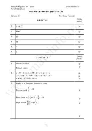 Evaluare Naţională 2011-2012                                    www.mateinfo.ro
Modele de subiecte
                       BAREM DE EVALUARE ŞI DE NOTARE

Varianta 46                                            Prof Ileana Cernovici
                                                                               (30 de
                                 SUBIECTUL I
                                                                               puncte)

1.    b=5 2                                                                      5p




                                                    ro
2.    1987                                                                       5p

3.    80                                                                        5p




                                                 o.
4.    12                                                                         5p




                                     nf
5.    0                                                                          5p

6.    2                                                                          5p
                                 ei
                                                                               (30 de
                                 SUBIECTUL II
                                                                               puncte)
                    at
1.    Desenează corect                                                           4p
                                                                                 1p
 .m

      Notează corect

2.    a + 6b = 2b + c ⇒ a + 6b − 2b = c ⇒ a + 4b = c                             2p
      E =+ 4b + 5c − 719 =+ 5c − 719 = − 719 =
           a                 c              6c                                   2p
w


      6 ⋅120 − 719 = 720 − 719 = 1                                               1p

3.    Notăm cu x , lungimea drumului şi avem
w




                      1
                        x + 10
      În prima etapă: 5                                                          1p
w




                     1        4
      Drum rămas x −  x + 10  = x − 10
                     5        5                                                1p
                   14       
      Etapa a doua:  x − 10  + 17                                              1p
                   25       




                                                                                 1p



                                           116
 