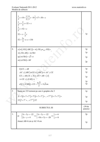 Evaluare Naţională 2011-2012                                                  www.mateinfo.ro
Modele de subiecte


      1          14      
        x + 10 +  x − 10  + 17 + 30 =
                                      x
      5          25      
      1     2
        x + x + 52 =  x
      5     5
      3
        x + 52 = x
      5




                                                                  ro
               3
      52= x − x                                                                             1p
               5
            2x
      52 =     ⇒ x = 130




                                                               o.
             5



       )  ( A′B, ( ABC ) ) =
      a=  ( A′B, prABC A′B )



                                                nf
4.                                                                                          1p
       ( A′B, AB ) = A′BA                                                                 1p

      tg ( A′BA )
               =          3⇒                                                                1p
                                    ei
      m ( A′BA ) = 60     

                                                                                            2p
                         at
           b ) CE ⊥ AB                                                                      1p
           AA′ ⊥ ( ABC ) siCE ⊂ ( ABC ) ⇒ AA′ ⊥ CE                                          1p
 .m

                                       { A}
           CE ⊥ AB, CE ⊥ A′A, AA′ ∩ AB =                                                    1p
           ⇒ CE ⊥ ( A′AB ) ⇒
                                                                                            1p
           d ( C , ( A′AB ) ) CE
                                 6 3
                         = =      = 3 3cm                                                   1p
w



                                  2

5     Suma are 333 termeni pe care ii grupăm cîte 3                                         1p
w




      S= 7 (1 + 7 + 7 2 ) + 7 4 (1 + 7 + 7 2 ) + ... + 7331 (1 + 7 + 7 2 )=                 1p
      57 ( 7 + 7 4 + ... + 7331 ) 57
w




                                                                                            1p

                                                                                          (30 de
                                        SUBIECTUL III
                                                                                          puncte)

1.           3 x − 5 y =−22 3 x − 5 y =−22   x =6                                        2p
      a)                   ⇒                ⇒
             2 x − y = 4    −10 x + 5 y =−20  y =
                                                   8
      Atunci AB=6 cm şi AC=8 cm                                                             1p




                                                       117
 