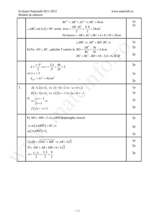 Evaluare Naţională 2011-2012                                                www.mateinfo.ro
Modele de subiecte

                                  BC 2 = AB 2 + AC 2 ⇒ BC = 10cm                          1p
                                                                                          1p
                                         AB ⋅ AC 6 ⋅ 8
       ABC , m ( A ) = 90 avem Aria
                                   =           = = 24cm 2
                                             2       2
                                  Perimetru = AB + AC + BC = 6 + 8 + 10 = 24cm

                                                  ABC ⇒ AB 2 = BD ⋅ BC ⇒                 1p
                                                AB 2 36                                   2p
      b) Fie AD ⊥ BC , aplicăm T.catetei in BD
                                             =    = = 3, 6cm




                                                         ro
                                                BC 10
                                                                                          2p
                                            DC =BC − BD = − 3, 6 =6, 4CM
                                                         10




                                                      o.
             r⋅P      2 A 48                                                              2p
           A=    ⇒ r=    =   = 2
              2        P 24
      c) ⇒ r = 2                                                                          1p




                                           nf
           A= π= 4π cm
            cerc r  2         2

                                                                                          2p

2.         A ( −1; 2 ) ∈ G f ⇔ f ( −1) = 2 ⇔ −a + b = 2                                   1p
                                  ei
           B ( 2; −1) ∈ G f ⇔ f ( 2 ) =−1 ⇔ 2a + b =−1                                    1p
      a)       a = −1                                                                    1p
           ⇒          ⇒
                        at
              b = 1
           f ( x) = x +1
                    −                                                                     2p
 .m

      b) MA= MB= 3 ⇒ ABM dreptunghic isoscel                                             2p

      ⇒ m ( ABM ) =
                   45 ⇒                                                                  2p
      tg ( ABM ) = 1
w



                                                                                          1p

      c ) AB
           =      MA2 + MB 2 ⇒ AB 3 2
                                =                                                         1p
w




                                                                                          2p
     P = + AB + MB =+ 3 2
        AM             6
        c ⋅ c2 3 ⋅ 3 9                                                                    2p
     = 1= =
     A
w




          2     2    2




                                                118
 