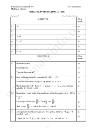 Evaluare Naţională 2011-2012                                                     www.mateinfo.ro
Modele de subiecte
                         BAREM DE EVALUARE ŞI DE NOTARE

Varianta 47                                                            Prof. Ciocănaru Viorica
                                    SUBIECTUL I                                              (30 de
                                                                                             puncte)

1.     96                                                                                    5p




                                                         ro
2.     5                                                                                     5p

3.     10 lei                                                                                5p




                                                      o.
4.     25 cm2                                                                                5p




                                          nf
5.     13                                                                                    5p

6.     48 cm                                                                                 5p
                                ei
                                    SUBIECTUL II                                             (30 de
                                                                                             puncte)
                      at
1.     Desenează prisma.                                                                     3p

       Notează prisma.                                                                       1p
 .m

       Trasează diagonala AB’.                                                               1p

2.     Scrie mulţimea divizorilor naturali ai lui 5, D 5 = {1, 5}.                           1p
w



       Rezolvă ecuaţiile x+1 = 1 şi y-1 = 5 şi găseşte x = 0, y = 6.                         2p

       Rezolvă ecuaţiile x+1 = 5 şi y-1 = 1, găseşte x = 4, y = 2 şi scrie mulţimea
w



                                                                                             2p
       soluţiilor S = {(0, 6), (4, 2)}.

       Notează cu x preţul iniţial al laptopului; preţul după scumpire este x + 15% x
w




3.                                                                                           1p
         23
       =     x.
         20
                                  23           23        23
       Preţul după ieftinire este     x – 20%(     x) =     x.                               2p
                                  20           20        25
                     23
       Scrie ecuaţia     x = 2300 şi determină x = 2500 lei.                                 2p
                     25

4.     a) Fie punctul M(a,b) intersecţia celor două grafice. Scrie f(a) = b, g(a) = b        2p
       deci f(a) = g(a).
                                                                                             2p
        Obţine f(a) = a – 2, g(a) = 2a + 1 şi a – 2 = 2a + 1, de unde a = - 3.



                                               119
 