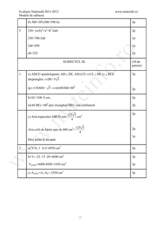 Evaluare Naţională 2011-2012                                     www.mateinfo.ro
Modele de subiecte

      b) 300+30%300=390 lei                                                 5p

5     256= (a-b)2=a2+b2-2ab;                                                2p

      256=706-2ab                                                           1p

      2ab=450                                                               1p




                                                         ro
      ab=225                                                                1p

                                     SUBIECTUL III                          (30 de




                                                      o.
                                                                            puncte)

1.    a) ADCE=paralelogram; AD ⊥ DE, AD  CE ⇒ CE ⊥ DE ⇒  DCE              3p




                                           nf
      dreptunghic ⇒ DE= 5 3

      tg (  DAB)=      3 ⇒ m(∢DAB)=600                                     2p
                                 ei
      b) EC=EB=5 cm,                                                        2p

      m(∢CBE) =600,deci triunghiul BEC este echilateral
                      at
                                                                            3p

                                         125 3                              2p
      c) Aria trapezului ABCD este             cm2
 .m

                                           4

                                              125 3                         2p
      Aria colii de hârtie este de 600 cm2>
                                                4
w


                                                                            1p
      Deci poate fi decupat

      a) V=L ⋅ l ⋅ h:2=4950 cm3
w



2.                                                                          5p

      b) V 1 =22 ⋅ 15 ⋅ 20=6600 cm3                                         3p
w




      V piatră =6600-4950=1650 cm3                                          2p

      c) A sticla =A t -A b = 2550 cm2                                      5p




                                               12
 