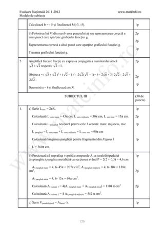 Evaluare Naţională 2011-2012                                                         www.mateinfo.ro
Modele de subiecte

      Calculează b = - 5 şi finalizează M(-3, -5).                                              1p

      b) Folosirea lui M din rezolvarea punctului a) sau reprezentarea corectă a                2p
      unui punct care aparţine graficului funcţiei g.
                                                                                                2p
      Reprezentarea corectă a altui punct care aparţine graficului funcţiei g.
                                                                                                1p




                                                              ro
      Trasarea graficului funcţiei g.

5     Amplifică fiecare fracţie cu expresia conjugată a numitorului adică                       2p
       3 + 2 respectiv 2 − 1 .




                                                           o.
      Obţine a = ( 3 + 2 )2 + ( 2 − 1 )2 - 2 2 ( 3 − 1) = 5+ 2 6 + 3- 2 2 - 2 6 +
                                                                                                2p




                                                nf
      2 2.
                                                                                                1p
      Determină a = 8 şi finalizează a ∈ N.
                                    ei  SUBIECTUL III                                           (30 de
                                                                                                puncte)
                        at
1.    a) Scrie L cerc = 2πR.                                                                    1p

         Calculează L cerc mare = 45π cm, L cerc mijlociu = 30π cm, L cerc mic = 15π cm.        2p
 .m

         Calculează L panglică necesară pentru cele 3 cercuri: mare, mijlociu, mic              1p

         L panglică = L cerc mare + L cerc mijlociu + L cerc mic = 90π cm
w


         Calculează lungimea panglicii pentru fragmentul din Figura 1                           1p

         L = 360π cm.
w




      b) Precizează că suprafaţa vopsită corespunde A l a paralelipipedului                     1p
      dreptunghic (panglica metalică) cu secţiunea având P = 2(2 + 0,3) = 4,6 cm
w




        A l panglică mare = 4, 6 ⋅ 45π = 207π cm2, A l panglică mijlocie = 4, 6 ⋅ 30π = 138π
      cm2,                                                                                      2p

         A l panglică mica = 4, 6 ⋅ 15π = 69π cm2.

         Calculează A culoare 1 = 4(A l panglică mare + A l panglică mica ) = 1104 π cm2        2p

         Calculează A culoare 2 = 4 A l panglică mijlocie = 552 π cm2.

      c) Scrie V paralelipiped = A bazei ⋅ h.                                                   1p




                                                     120
 
