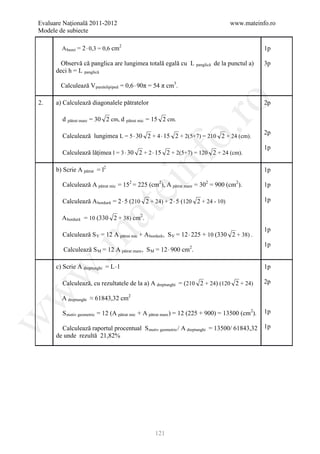 Evaluare Naţională 2011-2012                                                      www.mateinfo.ro
Modele de subiecte

        A bazei = 2⋅ 0,3 = 0,6 cm2                                                               1p

        Observă că panglica are lungimea totală egală cu L panglică de la punctul a)             3p
      deci h = L panglică

        Calculează V paralelipiped = 0,6 ⋅ 90π = 54 π cm3.

      a) Calculează diagonalele pătratelor




                                                               ro
2.                                                                                               2p

        d pătrat mare = 30 2 cm, d    pătrat mic   = 15 2 cm.




                                                            o.
                                                                                                 2p
        Calculează lungimea L = 5 ⋅ 30 2 + 4 ⋅ 15 2 + 2(5+7) = 210 2 + 24 (cm).
                                                                                                 1p
        Calculează lăţimea l = 3 ⋅ 30 2 + 2 ⋅ 15 2 + 2(5+7) = 120 2 + 24 (cm).

      b) Scrie A pătrat = l2

                                               nf
        Calculează A pătrat mic = 152 = 225 (cm2), A pătrat mare = 302 = 900 (cm2).
                                                                                                 1p
                                  ei                                                             1p

        Calculează A bordură = 2 ⋅ 5 (210 2 + 24) + 2 ⋅ 5 (120 2 + 24 - 10)                      1p
                      at
        A bordură = 10 (330 2 + 38) cm2.
                                                                                                 1p
        Calculează S V = 12 A pătrat mic + A bordură , S V = 12 ⋅ 225 + 10 (330 2 + 38) .
 .m

                                                                                                 1p
         Calculează S M = 12 A pătrat mare , S M = 12 ⋅ 900 cm2.

      c) Scrie A dreptunghi = L ⋅ l                                                              1p
w



        Calculează, cu rezultatele de la a) A dreptunghi = (210 2 + 24) (120 2 + 24)             2p
w




        A dreptunghi ≈ 61843,32 cm2

        S motiv geometric = 12 (A pătrat mic + A pătrat mare ) = 12 (225 + 900) = 13500 (cm2).   1p
w




        Calculează raportul procentual S motiv geometric / A dreptunghi = 13500/ 61843,32        1p
      de unde rezultă 21,82%




                                                      121
 