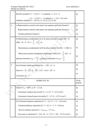 Evaluare Naţională 2011-2012                                                   www.mateinfo.ro
Modele de subiecte

      Rezolvă ecuaţiile a+1 = 3 şi b-1 = 1 şi găseşte a = 2, b = 2,                       2p

                        a+1 = -3 şi b-1 = -1 şi găseşte a = -4, b = 0 şi scrie
      mulţimea soluţiilor S = {(0, 4), (-2, -2), (2, 2), (-4, 0)}.

4.    a) Reprezentarea corectă a unui punct care aparţine graficului funcţiei f.          2p

        Reprezentarea corectă a altui punct care aparţine graficului funcţiei f.




                                                              ro
                                                                                          2p

        Trasarea graficului funcţiei f.                                                   1p




                                                           o.
      b) Determinarea coordonatelor lui A în urma rezolvării ecuaţiei f(x) = 0,           2p
                           3      3
      adică -2x +3 = 0, x = , A( , 0).
                           2      2




                                             nf
         Determinarea coordonatelor lui B în urma calculării lui f(0) = 3, B(0, 3)        1p

                                                                           3
                                  ei
         Observarea catetelor triunghiului dreptunghic AOB, OA =             , OA = 3,
                                                                           2
                                                                                          2p
                                 cc                                         9
      aplicarea formulei A ∆dr = 1 2 şi găsirea rezultatului A ∆AOB      =
                                  2                                         4
                      at
5     Scrie formula mediei geometrice m g =            ab , a,b > 0                       2p
 .m

                                                                                          2p
      Observă a = 1 + 2 + 1 − 2 = 2 2 > 0 şi b = 2 > 0.
                                                                                          1p
      Calculează m g = 2
w



                                      SUBIECTUL III                                       (30 de
                                                                                          puncte)
w




1.    a) Scrie V cil = πR2h şi R = 1,5 cm.                                                2p

        Calculează volumul unei alveole V a = π 1,52 ⋅ 2 = 4,5 π (cm3).
w




                                                                                          2p

        Calculează volumul tuturor alveolelor V = 15 ⋅ V a = 67,5 π (cm3).                1p

      b) Calculează lungimea suportului 0,3 ⋅ 2 + 0,2 ⋅ 4 + 3 ⋅ 5 = 16,4 (cm).            1p

         Calculează lăţimea suportului 0,3 ⋅ 2 + 0,2 ⋅ 2 + 3 ⋅ 3 = 10 (cm).               1p

         Observă suprafaţa suportului S = A dreptunghi - 15 ⋅ A disc .                    1p

         Înlocuieşte şi calculează S = 16,4 ⋅ 10 - 15 ⋅ 1,5 π = 164 – 33,75 π (cm ).
                                                           2                     2
                                                                                          2p




                                                   123
 