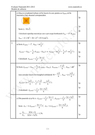 Evaluare Naţională 2011-2012                                                           www.mateinfo.ro
Modele de subiecte

      c) Observă că pătratul trebuie să fie înscris în cerc pentru ca A pătrat să fie
      maximă şi face desenul corespunzător.
                                                                                                    2p



                                                                                                    1p
        Scrie l 4 = R 2 .




                                                               ro
                                                                                                    2p
         Calculează suprafaţa maximă pe care o pot ocupa bomboanele S max = 15 ⋅ A pătrat

         S max = 15 ⋅ 2 R = 30 ⋅ 1,5 = 67,5 (cm ).
                           2           2             2




                                                            o.
2.                                        l                                                         2p
      a) Scrie A pătrat = l2, A disc = π ( ) 2 .
                                          2

         A petală1 = A disc +
                                1
                                4
                                               nf                        l
                                                                         2
                                                                               1
                                                                               4
                                                                                          l
                                  ( A pătrat - A disc ) ⇒ A petală1 = π ( ) 2 + ( l2 - π ( ) 2 ).
                                                                                          2
                                                                                                    2p
                                    ei
                                                                                                    1p
                                l 3π + 1
        Calculează A petală1 = ( ) 2     .
                                2    4
                      at
                                      1                                       l2 3                  3p
      b) Scrie A petală2 = A disc +     ( A ∆echilat - A disc ), A ∆echilat =      , A disc = πR2
                                      3                                         4
 .m

                                                                      l 3                l 3 2
        raza cercului înscris în triunghiul echilateral R =               , A disc = π (    ) .
                                                                       6                  6
w


                           l 3 2 1 l2 3      l 3 2
         A petală2 = π (      ) + (     -π (    ) ).                                                1p
                            6    3   4        6
w



                                                                                                    1p
                                 l 2π + 3 3
         Calculează A petală2 = ( ) 2       .
                                 2    9
w




                                              l 3π + 1                l 2π + 3 3                    1p
      c) Din punctele a) şi b) ⇒ A petală1 = ( ) 2     , A petală2 = ( ) 2       .
                                              2    4                  2    9

                                       3π + 1 2                       2π + 3 3 2                    3p
        Scrie A F1 = 4 A petală1 =           l , A F2 = 6 A petală2 =          l.
                                         4                                6

              AF 1   3(3π + 1)
          ⇒        =            ≈ 1,76.
              AF 2 2(2π + 3 3 )                                                                     1p




                                                     124
 