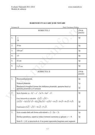 Evaluare Naţională 2011-2012                                                www.mateinfo.ro
Modele de subiecte




                          BAREM DE EVALUARE ŞI DE NOTARE

Varianta 49                                                          Prof. Ciocănaru Viorica




                                                            ro
                                       SUBIECTUL I                                         (30 de
                                                                                           puncte)

1.       1                                                                                 5p




                                                         o.
        10

2.     39 lei                                                                              5p

3.     320 cm2

                                             nf                                            5p

4.     -11
                                  ei                                                       5p

5.     32 cm                                                                               5p
                       at
6.     5 3 cm                                                                              5p
 .m

                                      SUBIECTUL II                                         (30 de
                                                                                           puncte)

1.     Desenează piramida.                                                                 2p
w



       Notează piramida.                                                                   1p
       Desenează triunghiul format din înălţimea piramidei, apotema bazei şi
w




       apotema piramidei şi îl notează.                                                    2p

2.     Scrie formula (a − b) 3 = a 3 − 3a 2 b + 3ab 2 − b 3 .                              2p
w




       Face înlocuirile şi calculele (2 2 − 3 ) 3 =
        (2 2 ) 3 − 3(2 2 ) 2 3 + 3(2 2) ( 3 ) 2 − ( 3 ) 3 = 16 2 - 24 3 +18 2 -3 3 .       2p

       Finalizează (2 2 − 3 ) 3 = 34 2 - 27 3 .                                            1p


3.     Scrie ecuaţia dată sub forma echivalentă x -2 = 2(x + 3).                           1p

       Desface paranteza, separă şi reduce termenii asemenea şi găseşte x = - 8.           3p

       Scrie S = {-8} şi precizeză că -8 nu poate reprezenta lungimea unui segment


                                                  125
 
