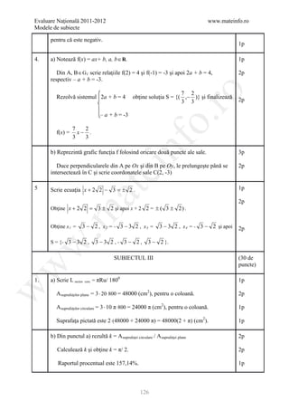 Evaluare Naţională 2011-2012                                                        www.mateinfo.ro
Modele de subiecte

      pentru că este negativ.
                                                                                                  1p

4.    a) Notează f(x) = ax+ b, a, b ∈ R.                                                          1p

         Din A, B∈ G f scrie relaţiile f(2) = 4 şi f(-1) = -3 şi apoi 2a + b = 4,                 2p
      respectiv – a + b = -3.




                                                                ro
                                                                        7 2
         Rezolvă sistemul 2a + b = 4               obţine soluţia S = {( ,− )} şi finalizează     2p
                                                                        3 3

                                    – a + b = -3




                                                             o.
                  7   2
         f(x) =     x− .
                  3   3




                                                   nf
      b) Reprezintă grafic funcţia f folosind oricare două puncte ale sale.

         Duce perpendicularele din A pe Ox şi din B pe Oy, le prelungeşte până se
                                                                                                  3p

                                                                                                  2p
                                      ei
      intersectează în C şi scrie coordonatele sale C(2, -3)

5     Scrie ecuaţia x + 2 2 − 3 = ± 2 .                                                           1p
                          at
                                                                                                  2p
      Obţine x + 2 2 = 3 ± 2 şi apoi x + 2 2 = ± ( 3 ± 2 ) .
 .m


      Obţine x 1 =    3 − 2 , x2 = - 3 − 3 2 , x3 =             3 − 3 2 , x 4 = - 3 − 2 şi apoi   2p

      S = {- 3 − 3 2 ,            3 −3 2 , - 3 − 2,       3 − 2 }.
w



                                         SUBIECTUL III                                            (30 de
                                                                                                  puncte)
w




1.    a) Scrie L sector   cerc   = πRu/ 1800                                                      1p
w




         A suprafeţelor plane = 3 ⋅ 20 ⋅ 800 = 48000 (cm2), pentru o coloană.                     2p

         A suprafeţelor circulare = 3 ⋅ 10 π ⋅ 800 = 24000 π (cm2), pentru o coloană.             1p

         Suprafaţa pictată este 2 ⋅ (48000 + 24000 π) = 48000(2 + π) (cm2).                       1p

      b) Din punctul a) rezultă k = A suprafeţei circulare / A suprafeţei plane                   2p

         Calculează k şi obţine k = π/ 2.                                                         2p

         Raportul procentual este 157,14%.                                                        1p



                                                      126
 