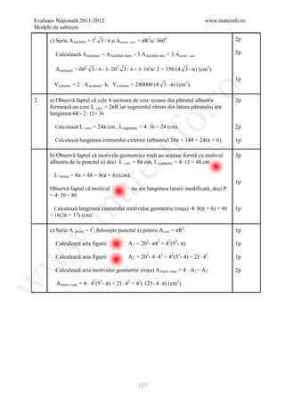 Evaluare Naţională 2011-2012                                                               www.mateinfo.ro
Modele de subiecte

      c) Scrie A ∆echilat = l2 3 / 4 şi A sector   cerc   = πR2u/ 3600                                2p

         Calculează A secţiunii = A ∆echilat mare - 3 A ∆echilat mic + 3 A sector   cerc
                                                                                                      2p

         A secţiunii = 602 3 / 4 - 3 ⋅ 202 3 / 4 + 3 ⋅ 102π/ 2 = 150 (4 3 - π) (cm2).
                                                                                                      1p
        V coloane = 2 ⋅ A secţiunii ⋅ h, V coloane = 240000 (4 3 - π) (cm3).




                                                                   ro
2.    a) Observă faptul că cele 4 sectoare de cerc scoase din pătratul albastru                       2p
      formează un cerc L cerc = 2πR iar segmentul rămas din latura pătratului are
      lungimea 60 - 2 ⋅ 12= 36




                                                                o.
        Calculează L    cerc   = 24π cm , Lsegmente = 4 ⋅ 36 = 24 (cm).                               2p




                                               nf
        Calculează lungimea conturului exterior (albastru) 24π + 144 = 24(π + 6).                     1p

      b) Observă faptul că motivele geometrice roşii au aceeaşi formă cu motivul                      3p
      albastru de la punctul a) deci L cerc = 8π cm, L segmente = 4 ⋅ 12 = 48 cm
                                    ei
        L formă = 8π + 48 = 8(π + 6) (cm).
                                                                                                      1p
                       at
      Observă faptul că motivul                    nu are lungimea laturii modificată, deci P
      = 4 ⋅ 20 = 80

        Calculează lungimea conturului motivului geometric (roşu) 4 ⋅ 8(π + 6) + 80
 .m

                                                                                                      1p
      = 16(2π + 17) (cm)

      c) Scrie A pătrat = l2, foloseşte punctul a) pentru A cerc = πR2.                               1p
w



         Calculează aria figurii                A 1 = 202- π42 = 42(52- π).                           1p

         Calculează aria figurii                A 2 = 202- 4 ⋅ 42 = 42(52- 4) = 21 ⋅ 42.              1p
w




         Calculează aria motivului geometric (roşu) A motiv roşu = 4 ⋅ A 1 + A 2                      2p

         A motiv roşu = 4 ⋅ 42(52- π) + 21 ⋅ 42 = 42( 121- 4 ⋅ π) (cm2).
w




                                                          127
 