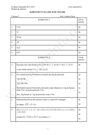 Evaluare Naţională 2011-2012                                               www.mateinfo.ro
Modele de subiecte
                       BAREM DE EVALUARE ŞI DE NOTARE

Varianta 7                                                      Prof. Andone Elena
                                  SUBIECTUL I                                          (30 de
                                                                                       puncte)

1.    7,(3)                                                                            5p




                                                      ro
2.    12                                                                               5p

3.    92,5g                                                                            5p




                                                   o.
4.    300                                                                              5p




                                        nf
5.    9 3                                                                              5p

6.    6,65                                                                             5p
                               ei
                                  SUBIECTUL II                                         (30 de
                                                                                       puncte)
                    at
1.    Inecuaţia este echivalentă cu 6x+2-10<4x+1 ⇒ 6x-4x<1+10-2 ⇒ 2x<9                 4p

      x este număr natural ⇒ x ∈ {0,1,2,3,4}                                           1
 .m


2.    Fie a preţul unui kg de banane şi b preţul unui kg de portocale                  1p

      14a+8b=86                                                                        1p
w



      22a+24b=158                                                                      1p
w



      Rezolvând sistemul format din cele două ecuaţii obţinem că 1 kg de banane        1p
      costa 5 lei, un kg de portocale 2 lei,
                                                                                       1p
      deci, 3kg banane şi 1 kg de portocale costă 17 lei
w




3.    Raţionalizăm fiecare din termenii sumei cu expresiile conjugate                  4p

      Se obţine 121 − 1 =10                                                            1p

4.    a)2 x+1 ∈ { ± 1, ± 2, ± 3, ± 6} ⇒ 2x ∈ {-2,-3,-4,-7,0,1,2,5} ⇒ x ∈ {-1,-2,0,1}   2p
      ⇒ A={0,1}
                                                                                       2p
      ecuaţia (2x+ 3 )(2-x 3 )=1 are soluţia x=1
                                                                                       1p




                                              13
 