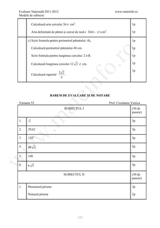 Evaluare Naţională 2011-2012                                                   www.mateinfo.ro
Modele de subiecte

           Calculeazǎ aria cercului 36 π cm2.                                               1p

           Aria delimitatǎ de pǎtrat şi cercul de razǎ r 36(4 - π ) cm2.                    1p

      c) Scrie formula pentru perimetrul pǎtratului: 4l 4                                   1p

           Calculeazǎ perimetrul pǎtratului 48 cm.                                          1p




                                                         ro
           Scrie formula pentru lungimea cercului: 2 π R.                                   1p

           Calculeazǎ lungimea cercului 12 2 π cm.                                          1p




                                                      o.
                                                                                            1p
                                 2 2
           Calculeazǎ raportul         .
                                  π




                                           nf
                                 ei
                          BAREM DE EVALUARE ŞI DE NOTARE

Varianta 52                                                                Prof. Ciocǎnaru Viorica
                       at
                                      SUBIECTUL I                                           (30 de
                                                                                            puncte)
 .m

1.    -2                                                                                    5p

2.    29,62                                                                                 5p
w



3.    1200                                                                                  5p

4.                                                                                          5p
w



      48 3

5.    108                                                                                   5p
w




6.    6 5                                                                                   5p


                                      SUBIECTUL II                                          (30 de
                                                                                            puncte)

1.    Deseneazǎ prisma                                                                      3p

      Noteazǎ prisma                                                                        2p




                                                133
 