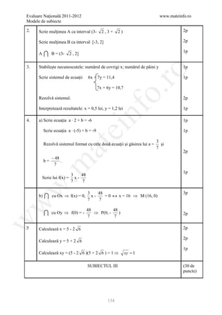 Evaluare Naţională 2011-2012                                                  www.mateinfo.ro
Modele de subiecte

2.    Scrie mulţimea A ca interval (3-         2,3+     2)                               2p

      Scrie mulţimea B ca interval [-3, 2]                                               2p


           
                                                                                         1p
      A         B = (3-   2 , 2]

3.    Stabileşte necunoscutele: numǎrul de covrigi x; numǎrul de pâini y                 1p




                                                           ro
      Scrie sistemul de ecuaţii      6x + 7y = 11,4                                      1p

                                             7x + 6y = 10,7




                                                        o.
      Rezolvǎ sistemul.                                                                  2p

      Interpreteazǎ rezultatele: x = 0,5 lei, y = 1,2 lei




                                             nf
                                                                                         1p

4.    a) Scrie ecuaţia a ∙ 2 + b = -6                                                    1p
                                   ei
           Scrie ecuaţia a ∙ (-5) + b = -9                                               1p

                                                                             3
           Rezolvǎ sistemul format cu cele douǎ ecuaţii şi gǎsirea lui a =     şi
                          at
                                                                             7
                                                                                         2p
                − 48
           b=        .
 .m

                 7
                                                                                         1p
                          3    48
          Scrie lui f(x) = x -
                          7    7
w



                                    3    48                                              3p
      b)       cu Ox ⇒ f(x) = 0,
                                    7
                                      x-
                                         7
                                            = 0 ↔ x = 16 ⇒ M (16, 0)
w




                                    48          48
               cu Oy ⇒ f(0) = -
                                    7
                                       ⇒ P(0, -
                                                7
                                                   )                                     2p
w




5     Calculeazǎ x = 5 - 2 6                                                             2p

                                                                                         2p
      Calculeazǎ y = 5 + 2 6
                                                                                         1p
      Calculeazǎ xy = (5 - 2 6 )(5 + 2 6 ) = 1 ⇒              xy = 1

                                    SUBIECTUL III                                        (30 de
                                                                                         puncte)




                                                  134
 