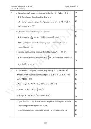 Evaluare Naţională 2011-2012                                                  www.mateinfo.ro
Modele de subiecte

1.    a) Determinǎ razele cercurilor circumscrise bazelor R = 5 2 , r = 4 2 .               2p

        Scrie formula care dǎ legǎtura între R, r, h, m.                                    1p

                                                                                            2p
        Înlocuieşte, efectueazǎ calculele, obţine rezultatul m2 = (5 2 - 4 2 )2

        + 62 de unde m =       38 .




                                                       ro
      b) Observǎ o pereche de triunghiuri asemenea.                                         1p

                            x  4                                                            2p
        Scrie proporţia       = cu x înǎlţimea piramidei mici.




                                                    o.
                           x+6 5

        Aflǎ x şi înǎlţimea piramidei din care provine rezervorul; înǎlţimea




                                        nf
                                                                                            2p
        piramidei este 30 m.

      c) Volumul trunchiului de piramidǎ: formulǎ şi calcul, V t = 488 m3.                  3p
                                 ei
                                                    1
        Scrie volumul bazinului piramidal, V p =      A b ∙ h p , înlocuieşte, calculeazǎ
                                                    3
                      at
                                                                                            2p
               3 ⋅ 488
         hp=           , h p = 8 m.
                183
 .m

2.    a) Observǎ cele 12 unghiuri la centru congruente şi m ( ∠ AOM) = 300                  2p

        Observǎ cele 6 unghiuri la centru de tipul ∠ AOB şi m ( ∠ AOB) = 600                2p
w



       m ( ∠ MOR) = 1200                                                                    1p
w



      b) Aria triunghiului AOM = OA ∙ OM sin ( ∠ AOM)/ 2                                    1p

                                 1 1                                                        2p
        A ∆AOM = 6 3 ∙ 6          ∙  =9 3
w




                                 2 2

        Aria figurii cerute 12 ∙ 9 3 = 108 3 (cm2).
                                                                                            2p

      c) Figura AMBNCPDQERFS are laturile congruente cu lungimea de 6 cm.                   1p

        Calculeazǎ perimetrul figurii este 72 cm.                                           1p

        Scrie formula lungimii cercului de razǎ 6 3 şi calculeazǎ 12 π         3            2p

                                                                                            1p



                                             135
 