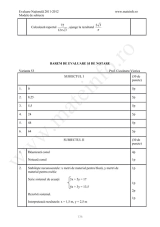 Evaluare Naţională 2011-2012                                               www.mateinfo.ro
Modele de subiecte


                                  72                             2 3
          Calculeazǎ raportul           , ajunge la rezultatul
                                12π 3                            π




                                                         ro
                        BAREM DE EVALUARE ŞI DE NOTARE




                                                      o.
Varianta 53                                                            Prof. Ciocǎnaru Viorica
                                       SUBIECTUL I                                      (30 de




                                          nf
                                                                                        puncte)

1.    0                                                                                 5p
                                ei
2.    8,25                                                                              5p
                     at
3.    5,5                                                                               5p

4.    24                                                                                5p
 .m

5.    48                                                                                5p

6.    64                                                                                5p
w



                                   SUBIECTUL II                                         (30 de
                                                                                        puncte)
w




1.    Deseneazǎ conul                                                                   4p

      Noteazǎ conul
w




                                                                                        1p

2.    Stabileşte necunoscutele: x metri de material pentru bluzǎ, y mertri de           1p
      material pentru rochie

      Scrie sistemul de ecuaţii           3x + 5y = 17
                                                                                        1p
                                          4x + 3y = 13,5
                                                                                        2p
      Rezolvǎ sistemul.
                                                                                        1p
      Interpreteazǎ rezultatele: x = 1,5 m, y = 2,5 m



                                                136
 