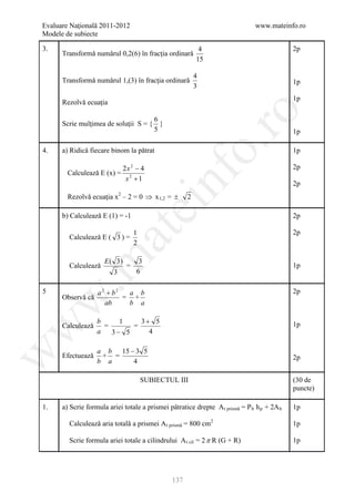 Evaluare Naţională 2011-2012                                                   www.mateinfo.ro
Modele de subiecte

3.                                                         4                                 2p
      Transformǎ numǎrul 0,2(6) în fracţia ordinarǎ
                                                          15

                                                          4
      Transformǎ numǎrul 1,(3) în fracţia ordinarǎ                                           1p
                                                          3
                                                                                             1p
      Rezolvǎ ecuaţia




                                                          ro
                                     6
      Scrie mulţimea de soluţii S = { }
                                     5                                                       1p




                                                       o.
4.    a) Ridicǎ fiecare binom la pǎtrat                                                      1p

                              2x 2 − 4                                                       2p
        Calculeazǎ E (x) =




                                           nf
                               x2 +1
                                                                                             2p
        Rezolvǎ ecuaţia x2 – 2 = 0 ⇒ x 1,2 = ±        2
                                   ei
      b) Calculeazǎ E (1) = -1                                                               2p
                     at
                                   1                                                         2p
        Calculeazǎ E ( 3 ) =
                                   2
 .m

                      E( 3)         3
        Calculeazǎ             =                                                             1p
                         3         6

5                  a2 + b2  a b                                                              2p
      Observǎ cǎ
w


                           = +
                     ab     b a

                   b     1    3+ 5
      Calculeazǎ                                                                             1p
w



                     =      =
                   a   3− 5     4

                   a b 15 − 3 5
w




      Efectueazǎ    + =                                                                      2p
                   b a     4

                                       SUBIECTUL III                                         (30 de
                                                                                             puncte)

1.    a) Scrie formula ariei totale a prismei pǎtratice drepte A t prismǎ = P b h p + 2A b   1p

        Calculeazǎ aria totalǎ a prismei A t prismǎ = 800 cm2                                1p

        Scrie formula ariei totale a cilindrului A t cil = 2 π R (G + R)                     1p




                                                137
 