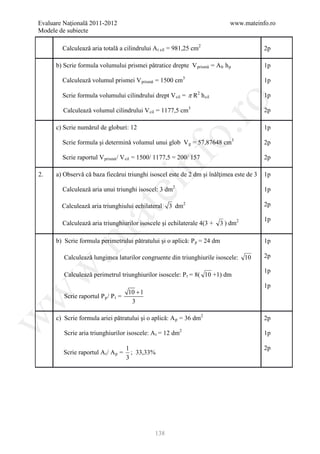 Evaluare Naţională 2011-2012                                               www.mateinfo.ro
Modele de subiecte

        Calculeazǎ aria totalǎ a cilindrului A t cil = 981,25 cm2                        2p

      b) Scrie formula volumului prismei pǎtratice drepte V prismǎ = A b h p             1p

        Calculeazǎ volumul prismei V prismǎ = 1500 cm3                                   1p

        Scrie formula volumului cilindrului drept V cil = π R2 h cil                     1p




                                                        ro
        Calculeazǎ volumul cilindrului V cil = 1177,5 cm3                                2p

      c) Scrie numǎrul de globuri: 12                                                    1p




                                                     o.
        Scrie formula şi determinǎ volumul unui glob V g = 57,87648 cm3                  2p




                                           nf
        Scrie raportul V prismǎ / V cil = 1500/ 1177,5 = 200/ 157                        2p

2.    a) Observǎ cǎ baza fiecǎrui triunghi isoscel este de 2 dm şi înǎlţimea este de 3   1p
                                 ei
        Calculeazǎ aria unui triunghi isoscel: 3 dm2                                     1p

        Calculeazǎ aria triunghiului echilateral     3 dm2                               2p
                      at
                                                                                         1p
        Calculeazǎ aria triunghiurilor isoscele şi echilaterale 4(3 +   3 ) dm2
 .m

      b) Scrie formula perimetrului pǎtratului şi o aplicǎ: P p = 24 dm                  1p

         Calculeazǎ lungimea laturilor congruente din triunghiurile isoscele: 10         2p
w


                                                                                         1p
         Calculeazǎ perimetrul triunghiurilor isoscele: P t = 8( 10 +1) dm
                                                                                         1p
                                      10 + 1
w



         Scrie raportul P p / P t =
                                       3

      c) Scrie formula ariei pǎtratului şi o aplicǎ: A p = 36 dm2
w




                                                                                         2p

         Scrie aria triunghiurilor isoscele: A t = 12 dm2                                1p

                                      1                                                  2p
         Scrie raportul A t / A p =     ; 33,33%
                                      3




                                               138
 