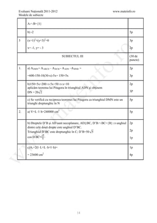 Evaluare Naţională 2011-2012                                             www.mateinfo.ro
Modele de subiecte

      A ∩ B={1}

      b) -2                                                                         5p

5     (x+1)2+(y+3)2=0                                                               3p

      x= -1, y= - 3                                                                 2p




                                                        ro
                                     SUBIECTUL III                                  (30 de
                                                                                    puncte)




                                                     o.
1.    a) A DMN = A ABCD – A DCM - A ADN –A MNB =                                    2p

      =600-150-10(30-x)-5x= 150+5x                                                  3p

      b)150+5x=200 ⇒ 5x=50 ⇒ x=10

                                         nf
      aplicăm teorema lui Pitagora în triunghiul ADN şi obţinem
                                                                                    2p

      DN = 20 2
                                     ei                                             3P

      c) Se verifică cu reciproca teoremei lui Pitagora ca triunghiul DMN este un   5p
                        at
      triunghi dreptunghic în N

2.    a) V=L ⋅ l ⋅ h=240000 cm3                                                     5p
 .m


      b) Dreptele D’B şi AD sunt necoplanare, AD  BC, D’B ∩ BC={B} ⇒ unghiul       2p
      dintre cele două drepte este unghiul D’BC.
                                                                                    2p
                   √5
w


      Triunghiul D’BC este dreptunghic în C; D’B=50 5
      cos D’BC= 5 ⋅                                                                 1p
w




      c)A t =2(l ⋅ L+L ⋅ h+l ⋅ h)=                                                  1p

      = 23600 cm2                                                                   4p
w




                                              14
 