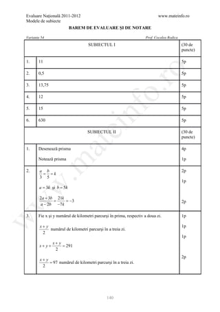 Evaluare Naţională 2011-2012                                                www.mateinfo.ro
Modele de subiecte
                           BAREM DE EVALUARE ŞI DE NOTARE

Varianta 54                                                         Prof. Cocalea Rodica
                                   SUBIECTUL I                                             (30 de
                                                                                           puncte)

1.     11                                                                                  5p




                                                       ro
2.     0,5                                                                                 5p

3.     13,75                                                                               5p




                                                    o.
4.     12                                                                                  5p




                                         nf
5.     15                                                                                  5p

6.     630                                                                                 5p
                               ei
                                   SUBIECTUL II                                            (30 de
                                                                                           puncte)
                     at
1.     Desenează prisma                                                                    4p

       Notează prisma                                                                      1p
 .m

2.      a b                                                                                2p
         = = k
        3 5
                                                                                           1p
w


        a = 3k şi b = 5k

        2a + 3b 21k
               =    = −3
w



                                                                                           2p
        a − 2b −7 k

3.     Fie x şi y numărul de kilometri parcurşi în prima, respectiv a doua zi.             1p
w




        x+ y                                                                               1p
             numărul de kilometri parcurşi în a treia zi.
         2
                                                                                           1p
                x+ y
        x+ y+        =291
                 2
                                                                                           2p
        x+ y
             = 97 numărul de kilometri parcurşi în a treia zi.
         2




                                              140
 