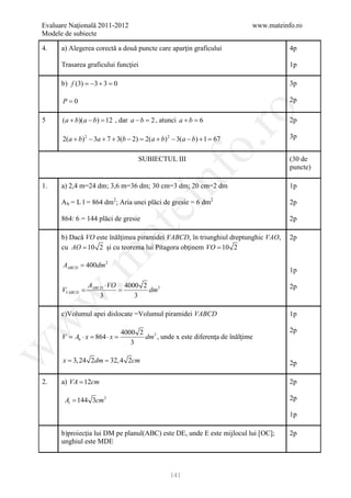 Evaluare Naţională 2011-2012                                                 www.mateinfo.ro
Modele de subiecte

4.    a) Alegerea corectă a două puncte care aparţin graficului                         4p

      Trasarea graficului funcţiei                                                      1p

      b) f (3) =−3 + 3 =0                                                               3p

       P=0                                                                              2p




                                                           ro
5      (a + b)(a − b) = , dar a − b =, atunci a + b =
                      12             2               6                                  2p

       2(a + b) 2 − 3a + 7 + 3(b − 2) = 2(a + b) 2 − 3(a − b) + 1 = 67                  3p




                                                        o.
                                      SUBIECTUL III                                     (30 de
                                                                                        puncte)

1.


                                            nf
      a) 2,4 m=24 dm; 3,6 m=36 dm; 30 cm=3 dm; 20 cm=2 dm

      A b = L l = 864 dm2; Aria unei plăci de gresie = 6 dm2
                                                                                        1p
                                  ei                                                    2p

      864: 6 = 144 plăci de gresie                                                      2p
                       at
      b) Dacă VO este înălţimea piramidei VABCD, în triunghiul dreptunghic VAO,         2p
      cu AO = 10 2 şi cu teorema lui Pitagora obţinem VO = 10 2
 .m

       AABCD = 400dm 2
                                                                                        1p

                 AABCD ⋅ VO 4000 2                                                      2p
     =
     VVABCD      =                 dm3
w


                     3         3

      c)Volumul apei dislocate =Volumul piramidei VABCD                                 1p
w




                                4000 2                                                  2p
       V = Ab ⋅ x = 864 ⋅ x =          dm3 , unde x este diferenţa de înălţime
                                   3
w




= 3, 24 2dm 32, 4 2cm
 x =                                                                                    2p

2.    a) VA = 12cm                                                                      2p

        Al = 144 3cm 2                                                                  2p

                                                                                        1p

      b)proiecţia lui DM pe planul(ABC) este DE, unde E este mijlocul lui [OC];         2p
      unghiul este MDE



                                                 141
 