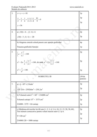 Evaluare Naţională 2011-2012                                                 www.mateinfo.ro
Modele de subiecte

3.    x+ y+z =81                                                                        1p

      x y z x + y + z 81                                                                3p
      = = =         = = 9
      2 3 4 2+3+ 4 9
                                                                                        1p
      z = 36




                                                        ro
4.    a) f (0) = 4 ; f (−1) =6                                                          2p

       f (0) − 3 ⋅ f (−1) = 20
                           −                                                            3p




                                                     o.
      b) Alegerea corectă a două puncte care aparţin graficului                         4p

      Trasarea graficului funcţiei




                                         nf
                                                                                        1p

5        1
               2                                                                        2p
      a −  =
             144
         a
                                 ei
                        2                              2
                1 1                        1                                        2p
      a 2 − 2a ⋅ +   = , de unde a 2 − 2 +   =
                       144                       144
                      at
                a a                        a

             1
      a2 +      =
                146                                                                     1p
 .m

             a2

                                   SUBIECTUL III                                        (30 de
                                                                                        puncte)
w



1.    a) = 6= 216dm 2
         At l2                                                                          3p
w



                                                                                        2p
      120= 25920dm 2 259, 2m 2
         ⋅ 216 =

      b) Volumul cutiei l3 = 603 = 216000 cm3                                           2p
w




      Volumul cutiuţei 153 = 3375 cm3                                                   2p

      216000 : 3375 = 64 cutiuţe                                                        1p

      c) Mulţimea divizorilor lui 60 este{1, 2, 3, 4, 5, 6, 10, 12, 15, 20, 30, 60}.    2p
      Trei numere consecutive pentru volum maxim sunt 4, 5 şi 6.
                                                                                        2p
      V=120 cm3
                                                                                        1p
      216000:120 = 1800 cutiuţe




                                              143
 