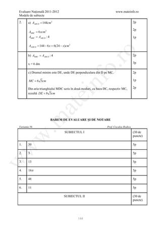 Evaluare Naţională 2011-2012                                            www.mateinfo.ro
Modele de subiecte

2.     a) AABCD = 144cm 2                                                               2p

                                                                                        2p
        AMBC = 6 xcm 2
        AMBC = AABCD : 4                                                                1p

        AAMCD = 144 − 6 x = 6(24 − x)cm 2




                                                      ro
       b) AMBC = AABCD : 4                                                              2p

       x = 6 dm                                                                         3p




                                                   o.
       c) Drumul minim este DE, unde DE perpendiculara din D pe MC.                     2p




                                            nf
        MC = 6 3cm                                                                      1p

       Din aria triunghiului MDC scris în două moduri, cu baza DC, respectiv MC,        2p
       rezultă DE = 8 3cm
                                ei
                         at
 .m

                           BAREM DE EVALUARE ŞI DE NOTARE

Varianta 56                                                      Prof. Cocalea Rodica

                                    SUBIECTUL I                                         (30 de
w


                                                                                        puncte)

1.     30                                                                               5p
w




2.     3                                                                                5p
w




3.     13                                                                               5p

4.     16π                                                                              5p

5.     48                                                                               5p

6.     11                                                                               5p

                                    SUBIECTUL II                                        (30 de
                                                                                        puncte)




                                            144
 
