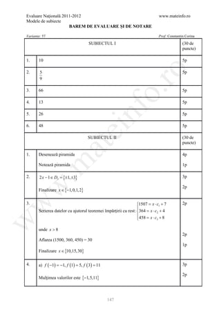 Evaluare Naţională 2011-2012                                                  www.mateinfo.ro
Modele de subiecte
                      BAREM DE EVALUARE ŞI DE NOTARE

Varianta: 57                                                                  Prof: Constantin Corina

                                    SUBIECTUL I                                              (30 de
                                                                                             puncte)

1.     10                                                                                    5p




                                                         ro
2.      5                                                                                    5p
        9




                                                      o.
3.     66                                                                                    5p

4.     13                                                                                    5p




                                          nf
5.     26                                                                                    5p

6.     48                                                                                    5p
                                  ei
                                    SUBIECTUL II                                             (30 de
                                                                                             puncte)
                      at
1.     Desenează piramida                                                                    4p
 .m

       Notează piramida                                                                      1p

2.      2 x − 1 ∈ D3 = {±1, ±3}                                                              3p
w


                                                                                             2p
       Finalizare x ∈ {−1,0,1, 2}
w



3.                                                               1507 = x ⋅ c1 + 7          2p
                                                                 
       Scrierea datelor cu ajutorul teoremei împărţirii cu rest: 364 = x ⋅ c2 + 4
                                                                 458 = x ⋅ c + 8
                                                                 
w




                                                                             3



       unde x > 8
                                                                                             2p
       Aflarea (1500, 360, 450) = 30
                                                                                             1p
       Finalizare x ∈ {10,15,30}

4.     a) f ( −1) =1, f (1) = f ( 3) =
                   −         5,       11                                                     3p

                                                                                             2p
       Mulţimea valorilor este {−1,5,11}



                                               147
 