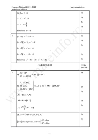 Evaluare Naţională 2011-2012                                    www.mateinfo.ro
Modele de subiecte
      b) 3x + 2 ≤ 1                                                        1p

                                                                           1p
      −1 ≤ 3x + 2 ≤ 1
                                                                           2p
                       1
      −1 ≤ x ≤ −
                       3                                                   1p
      Finalizare x = −1




                                                            ro
5     ( x − 1)                                                             1p
                 2
                     = x2 − 2 x + 1




                                                         o.
                                                                           1p
      ( x + 3)( x − 3) =      x2 − 9
                                                                           1p
      ( x + 2)
                 2
                     = x2 + 4 x + 4


      ( x − 3)
                 2
                     = x2 − 6x + 9

                                              nf                           1p
                                       ei
      Finalizare x 2 − 6 x − 12 = x 2 − 6 x − 12                           1p
                           at
                                         SUBIECTUL III                     (30 de
                                                                           puncte)
 .m

1.         BC  AD                                                         5p
      a)                       ⇒ BC  ( AMN )
           AD ⊂ ( AMN )


           MA ⊥ ( ABC )
w



      b) AS ⊥ BD                      ⇒ MS ⊥ BD ⇒ MS = , BD )
                                                     d (M                  2p
           AS , BD ⊂ ( ABC )
w



                                                                           1p
      BD = 10 m ( T .P. )
w




      AS = 4,8 m ( T . I . )                                               1p

                                                                           1p
           4 61
      MS =      m (T .P. )
             5

      c) MN ∩ ( ABC ) ={P}, P ∈ AD                                         1p

                                                                           1p
                                    DP = 8 m
      [ ND ] linie mijlocie ∆MAP ⇒ 
                                    AP = 16 m




                                                   148
 