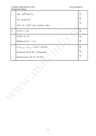 Evaluare Naţională 2011-2012                            www.mateinfo.ro
Modele de subiecte

      MP = 4 17 m ( T .P. )                                        1p

                                                                   1p
      PC = 10 m ( T .P. )
                                                                   1p
      MP + PC = 4 17 + 10 m  26, 48 m  26 m




                                                         ro
2.    a) OA= r= 2 m                                                5p

          = =
      b) OB R 5 m                                                  2p




                                                      o.
      Lăţimea este R − r =m
                          3                                        3p


                                21π m 2
      c) Adisc mare − Adisc mic =  65,94 m 2



                                       nf
                                                                   2p

                                                                   2p
      Se folosesc 65,94 : 20 = 3, 29 kg gazon
                               ei                                  1p
      Gazonul costă 3, 29 ⋅ 25 = 25lei
                               82,
                     at
 .m
w
w
w




                                                149
 