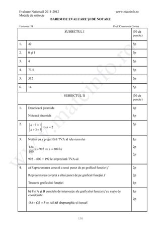 Evaluare Naţională 2011-2012                                                  www.mateinfo.ro
Modele de subiecte
                      BAREM DE EVALUARE ŞI DE NOTARE

Varianta: 58                                                               Prof: Constantin Corina

                                      SUBIECTUL I                                           (30 de
                                                                                            puncte)

1.     42                                                                                   5p




                                                        ro
2.     0 şi 1                                                                               5p

3.     4                                                                                    5p




                                                     o.
4.     73,5                                                                                 5p




                                          nf
5.     512                                                                                  5p

6.     14                                                                                   5p
                                ei
                                      SUBIECTUL II                                          (30 de
                                                                                            puncte)
                      at
1.     Desenează piramida                                                                   4p

       Notează piramida                                                                     1p
 .m

2.      a − 1 =1                                                                           5p
                 ⇒a=2
        a + 3 =5
w



3.     Notăm cu x preţul fără TVA al televizorului                                          1p

        124                                                                                 2p
w



            x= 992 ⇒ x= 800 lei
        100
                                                                                            2p
       992 – 800 = 192 lei reprezintă TVA-ul
w




4.     a) Reprezentarea corectă a unui punct de pe graficul funcţiei f                      2p

       Reprezentarea corectă a altui punct de pe graficul funcţiei f                        2p

       Trasarea graficului funcţiei                                                         1p

       b) Fie A şi B punctele de intersecţie ale graficului funcţiei f cu axele de          1p
       coordonate
                                                                                            2p
        OA = OB = 5 ⇒ ∆OAB dreptunghic şi isoscel



                                               150
 