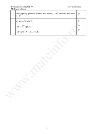 Evaluare Naţională 2011-2012                                           www.mateinfo.ro
Modele de subiecte

      Deci suprafaţa gazonului este mai mică decât 53,16 m2, adică mai mică decât   1p
      54 m2

      c) AO = 58 m ( T .P. )                                                        2p

                                                                                    2p
      BO = 13 m ( T .P. )
                                                                                    1p




                                                    ro
      AO + BO  7,6 + 3,6 = m
                          11, 2




                                                 o.
                                      nf
                               ei
                    at
 .m
w
w
w




                                           152
 