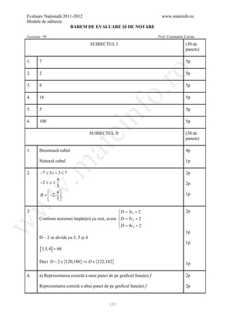 Evaluare Naţională 2011-2012                                               www.mateinfo.ro
Modele de subiecte
                      BAREM DE EVALUARE ŞI DE NOTARE

Varianta: 59                                                             Prof: Constantin Corina

                                      SUBIECTUL I                                         (30 de
                                                                                          puncte)

1.     7                                                                                  5p




                                                        ro
2.     2                                                                                  5p

3.     8                                                                                  5p




                                                     o.
4.     16                                                                                 5p




                                          nf
5.     5                                                                                  5p

6.     100                                                                                5p
                                ei
                                      SUBIECTUL II                                        (30 de
                                                                                          puncte)
                        at
1.     Desenează cubul                                                                    4p

       Notează cubul                                                                      1p
 .m

2.      −7 ≤ 5 x + 3 ≤ 7                                                                  2p
                  4
        −2 ≤ x ≤                                                                          2p
                  5
w



                 4
        B =  −2,                                                                        1p
                 5
w




3.                                               = 3c1 + 2
                                                   D                                      2p
                                                 
       Conform teoremei împărţirii cu rest, avem = 5c2 + 2
                                                   D
                                                 = 4c + 2
w




                                                 D   3

                                                                                          1p
       D – 2 se divide cu 3, 5 şi 4
                                                                                          1p
        [3,5, 4] = 60

       Deci D − 2 ∈ {120,180} ⇒ D ∈ {122,182}                                             1p

4.     a) Reprezentarea corectă a unui punct de pe graficul funcţiei f                    2p

       Reprezentarea corectă a altui punct de pe graficul funcţiei f                      2p



                                              153
 