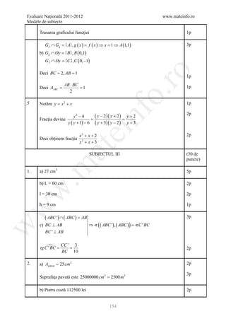 Evaluare Naţională 2011-2012                                      www.mateinfo.ro
Modele de subiecte

      Trasarea graficului funcţiei                                           1p

         G f ∩ Gg ={ A}, g ( x ) = f ( x ) ⇒ x =1 ⇒ A (1,1)                  3p
      b) Gg ∩ Oy = , B ( 0,1)
                 {B}
         G f ∩ Oy {C }, C ( 0, −1)
             =




                                                         ro
      Deci= 2, AB 1
          BC =
                                                                             1p
                     AB ⋅ BC
        =
      Deci AABC      = 1                                                     1p
                       2




                                                      o.
5     Notăm = x 2 + x
            y                                                                1p




                                         nf
      Fracţia devine
                   =
                         y2 − 4       (=y − 2 )( y + 2 )   y+2
                                                                             2p
                     y ( y + 1) − 6   ( y + 3)( y − 2 )    y+3
                               ei
                           x2 + x + 2                                        2p
      Deci obţinem fracţia 2
                           x + x+3
                      at
                                   SUBIECTUL III                             (30 de
                                                                             puncte)
 .m

1.    a) 27 cm3                                                              5p

      b) L = 60 cm                                                           2p
w



      l = 30 cm                                                              2p

      h = 9 cm                                                               1p
w




         ( ABC ') ∩ ( ABC ) =
                            AB                                               3p
      c) BC ⊥ AB                   ⇒  ( ( ABC ') , ( ABC ) ) =
                                                              C ' BC
w




         BC ' ⊥ AB


                  CC ' 3
      tg C '=
            BC     =                                                         2p
                   BC 10

2.    a) Apătrat = 25 cm 2                                                   2p

                                                                             3p
      Suprafaţa pavată este 25000000 cm 2 = 2500 m 2

      b) Piatra costă 112500 lei                                             2p


                                               154
 