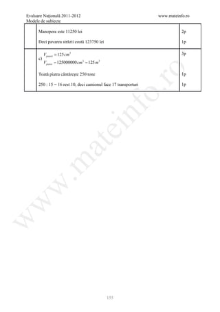 Evaluare Naţională 2011-2012                                      www.mateinfo.ro
Modele de subiecte

      Manopera este 11250 lei                                                2p

      Deci pavarea străzii costă 123750 lei                                  1p

        V piatră = 125 cm3                                                   3p
c)
= 125000000 cm3 125 m3
   V pietre =




                                                       ro
      Toată piatra cântăreşte 250 tone                                       1p

      250 : 15 = 16 rest 10, deci camionul face 17 transporturi              1p




                                                    o.
                                         nf
                               ei
                     at
 .m
w
w
w




                                              155
 