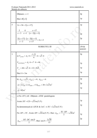 Evaluare Naţională 2011-2012                                           www.mateinfo.ro
Modele de subiecte

      Obţinem x = 1                                                               2p

      Deci B (1,3)                                                                1p


5     2 x + 34 = 2 ( x + 17 )                                                     1p

         5     4        x + 17




                                                               ro
            −     =
       x − 3 x + 1 ( x − 3)( x + 1)                                               2p

      2 ( x + 17 ) ( x − 3)( x + 1)                                               2p
                  ⋅                 =
                                    2x + 2




                                                            o.
         x−3            x + 17

                                         SUBIECTUL III                            (30 de




                                                 nf
                                                                                  puncte)

1.                             l2 3                                               2p
      a) V prismă = Ab ⋅ h =        ⋅h =        3⋅h
                                     ei
                                 4

      V paralelipiped = Ab ⋅ h = l 2 ⋅ h = 4h                                     1p
                        at
      Vcort = 4h + 3 ⋅ h = 12 + 3 3                                               1p
 .m

                                                                                  1p
      Deci h = 3 m


      b) AABC = 3 ; AABB ' A ' = 4 ; ABCEF = 6                                    2p
w



                                                                                  2p
      At = + 2 AABB ' A ' + 5 ABCEF = 2 3 m 2
         2 AABC                     38 +
                                                                                  1p
w




      At  42 m   2




      c) Fie DT  AE . Obţinem ATDE paralelogram
w




           = =
      Avem DT CD                 13 m (T .P.)                                     1p

                                                                                  1p
      Se demonstrează că ∆TCB dr. în C ⇒ TC = m (T .P.)
                                            2 3

                                                             TC ⋅ DP
                                               =
      Fie DP ⊥ TC . Avem DP = 10 m (T .P.) . Deci ADTC       =         30 m 2
                                                                2                 1p

                DT ⋅ DC ⋅ sin D                2 30                               2p
      ADTC =                    . Deci sin D =
                      2                         13



                                                      157
 