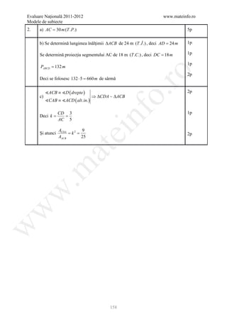 Evaluare Naţională 2011-2012                                            www.mateinfo.ro
Modele de subiecte
2.    a) AC = 30 m (T .P.)                                                         5p


      b) Se determină lungimea înălţimii ∆ACB de 24 m (T . Î .) , deci AD = 24 m   1p

      Se determină proiecţia segmentului AC de 18 m (T .C.) , deci DC = 18 m       1p

                                                                                   1p
      PABCD = 132 m




                                                      ro
                                                                                   2p
      Deci se folosesc 132 ⋅ 5 = m de sârmă
                                660


           ACB ≡ D ( drepte )                                                    2p




                                                   o.
      c)                              ⇒ ∆CDA  ∆ACB
           CAB ≡ ACD ( alt. in. )




                                         nf
                  CD 3                                                             1p
         =
      Deci k      =
                  AC 5

      Şi atunci
                  ACDA
                     = k=
                        2 9
                               ei
                                                                                   2p
                  AACB    25
                      at
 .m
w
w
w




                                             158
 