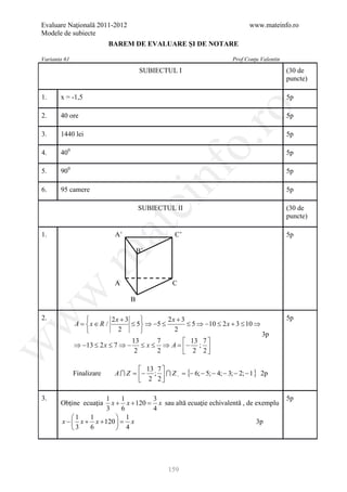 Evaluare Naţională 2011-2012                                                  www.mateinfo.ro
Modele de subiecte
                           BAREM DE EVALUARE ŞI DE NOTARE

Varianta 61                                                            Prof Conţu Valentin
                                     SUBIECTUL I                                             (30 de
                                                                                             puncte)

1.     x = -1,5                                                                              5p




                                                          ro
2.     40 ore                                                                                5p

3.     1440 lei                                                                              5p




                                                       o.
4.     400                                                                                   5p




                                          nf
5.     900                                                                                   5p

6.     95 camere                                                                             5p
                                 ei
                                     SUBIECTUL II                                            (30 de
                                                                                             puncte)
                       at
1.                          A’                    C’                                         5p

                                     B’
 .m


                            A                    C
w



                                 B

                          2x + 3            2x + 3
w



2.                                                                                           5p
              A x ∈ R /
              =                   ≤ 5 ⇒ −5 ≤        ≤ 5 ⇒ −10 ≤ 2 x + 3 ≤ 10 ⇒
                            2                 2
                                                                                3p
                                  13      7         13 7 
              ⇒ −13 ≤ 2 x ≤ 7 ⇒ − ≤ x ≤ ⇒ A =  − ; 
w




                                   2      2         2 2

                                     13 7 
              Finalizare    A  Z = − ;   Z − = {− 6; − 5; − 4; − 3; − 2; − 1 } 2p
                                     2 2

3.                    1     1        3                                                       5p
       Obţine ecuaţia    x + x + 120 = sau altă ecuaţie echivalentă , de exemplu
                                       x
                       3    6        4
            1   1          1
        x −  x + x + 120  =  x                                         3p
            3   6          4




                                               159
 