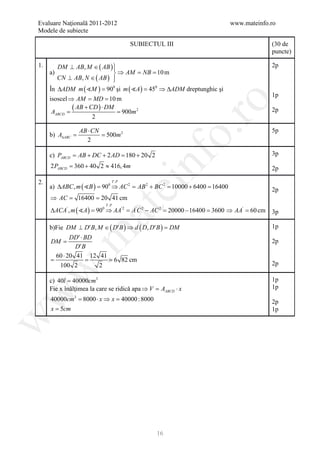 Evaluare Naţională 2011-2012                                           www.mateinfo.ro
   Modele de subiecte

                                       SUBIECTUL III                                    (30 de
                                                                                        puncte)

   1.      DM ⊥ AB, M ∈ ( AB ) 
                               
                                                                                        2p
        a)                      ⇒ AM =NB = m   10
           CN ⊥ AB, N ∈ ( AB ) 
                               
        În ∆ADM m ( M ) = 900 şi m ( A ) = 450 ⇒ ∆ADM dreptunghic şi
                                                                                        1p
 isoscel ⇒ AM = MD = 10 m




                                                         ro
= = 900m 2
  AABCD
          ( AB + CD ) ⋅ DM                                                              2p
                  2

                   AB ⋅ CN




                                                      o.
                                                                                        5p
         =
        b) A∆ABC   = 500m 2
                     2

        c) PABCD = AB + DC + 2 AD =180 + 20 2                                           3p



   2.
        2 PABCD = + 40 2 ≈ 416, 4m
                 360

                                T .P

                                           nf
        a) ∆ABC , m ( B ) = 0 ⇒ AC 2 =AB 2 + BC 2 =
                                                                                        2p

                            90
                                    ei              10000 + 6400 =16400                 2p
        =
        ⇒ AC       = 20 41 cm
                   16400
                             T .P
        ∆ACA′ , m ( A ) = 0 ⇒ AA′ 2 =A′C 2 − AC 2 = 20000 − 16400 = 3600 ⇒ AA′ =
                        at
                          90                                                    60 cm   3p

        b)Fie DM ⊥ D′ B, M ∈ ( D′ B ) ⇒ d ( D, D′ B ) =DM                               1p
   .m

          DD′⋅ BD
        DM =                                                                            2p
            D′ B
    60 ⋅ 20 41 12 41
  =       = = 6 82 cm
     100 2        2                                                                     2p
  w



        c) 40l = 40000cm3                                                               1p
        Fie x înălţimea la care se ridică apa ⇒ V AABCD ⋅ x
                                              =                                         1p
w




        40000cm3 8000 ⋅ x ⇒ = 40000 : 8000
                =           x                                                           2p
        x = 5cm                                                                         1p
w




                                                 16
 