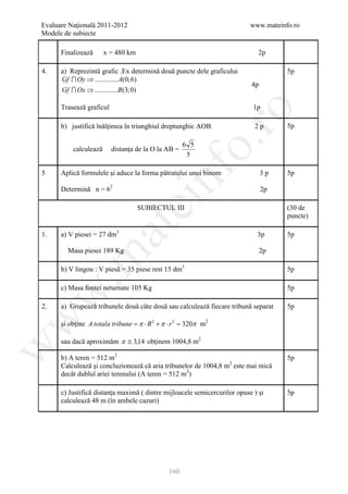Evaluare Naţională 2011-2012                                               www.mateinfo.ro
Modele de subiecte

      Finalizează      x = 480 km                                             2p

4.    a) Reprezintă grafic .Ex determină două puncte dele graficului                  5p
      Gf  Oy ⇒ ............. A(0;6)
                                                                           4p
      Gf  Ox ⇒ .............B (3;0)

      Trasează graficul                                                     1p




                                                        ro
      b) justifică înălţimea în triunghiul dreptunghic AOB                  2p        5p




                                                     o.
                                                     6 5
          calculează      distanţa de la O la AB =
                                                      5




                                         nf
5     Aplică formulele şi aduce la forma pătratului unui binom                  3p    5p

      Determină n = 62                                                          2p
                               ei
                                    SUBIECTUL III                                     (30 de
                                                                                      puncte)
                     at
1.    a) V piesei = 27 dm3                                                   3p       5p

        Masa piesei 189 Kg                                                      2p
 .m

      b) V lingou : V piesă = 35 piese rest 15 dm3                                    5p

      c) Masa fontei neturnate 105 Kg                                                 5p
w



2.    a) Grupează tribunele două câte două sau calculează fiecare tribună separat     5p
w




      şi obţine A totala tribune = π ⋅ R 2 + π ⋅ r 2 = 320π m2

      sau dacă aproximăm π ≅ 3,14 obţinem 1004,8 m2
w




      b) A teren = 512 m2                                                             5p
      Calculează şi concluzionează că aria tribunelor de 1004,8 m2 este mai mică
      decât dublul ariei terenului (A teren = 512 m2)

      c) Justifică distanţa maximă ( dintre mijloacele semicercurilor opuse ) şi      5p
      calculează 48 m (în ambele cazuri)




                                               160
 