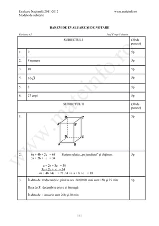 Evaluare Naţională 2011-2012                                               www.mateinfo.ro
Modele de subiecte


                         BAREM DE EVALUARE ŞI DE NOTARE

Varianta 62                                                        Prof Conţu Valentin

                                   SUBIECTUL I                                           (30 de
                                                                                         puncte)




                                                       ro
1.     9                                                                                 5p

2.     8 numere                                                                          5p




                                                    o.
3.     10                                                                                5p




                                        nf
4.     10 3                                                                              5p


5.     3                                                                                 5p
                               ei
6.     27 copii                                                                          5p
                      at
                                  SUBIECTUL II                                           (30 de
                                                                                         puncte)
 .m

1.                                                                                       5p
w
w




2.         6a + 4b + 2c = 68     Scriem relaţia „pe jumătate” şi obţinem                 5p
w




           3a + 2b + c = 34

                     a + 2b + 3c = 38
                    3a + 2b + c = 34
                  4a + 4b +4c = 72 ∕ 4 ⇒ a + b +c   = 18

3.     În data de 30 decembrie pînă la ora 24:00:00 mai sunt 15h şi 25 min               5p

       Data de 31 decembrie este o zi întreagă

       În data de 1 ianuarie sunt 20h şi 20 min




                                             161
 