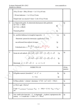 Evaluare Naţională 2011-2012                                                       www.mateinfo.ro
Modele de subiecte

      15h şi 25 min + 20h şi 20 min = 1 zi 11 h şi 45 min

      + 50 min întârziere = 1 zi 12 h şi 35 min

      Timpul total (cu ziua de 31 dec)= 2 zile 12 h şi 35 min

4.    a) Reprezintă grafic .Ex determină două puncte dele graficului                           5p
      Gf  Oy ⇒ A(0;8)




                                                             ro
                                                                                    4p
      Gf  Ox ⇒ B(6;0 )

      Trasează graficul                                                             1p




                                                          o.
      b) justifică înălţimea în triunghiul trapezului = 4                            2p        5p




                                            nf
          Determină punctul de intersecţie a graficelor C (3;4)

         sau utilizează linia mijlocie în trapez                                     2p
                                 ei
         Calculează aria a =
                                 (6 + 3) ⋅ 4 = 18 cm 2 a = ( 6 + 3) ⋅ 4 u 2          1p
                                     2                           2
                      at
5                                                                                              5p
      Scoate de sub radicali 14 − 6 5 = (3 − 5 ) 2 = 3 − 5 = 3 − 5                       2p
 .m

                                  9 − 4 5 = (2 − 5 ) 2 = 2 − 5 = 5 − 2                   2p


      Determină n = 3 − 5 + 5 − 2              ⇒ n=1 ∈N                                  1p
w



                                     SUBIECTUL III                                             (30 de
                                                                                               puncte)
w




1.    a) Egalăm numeric formulele L3 = 6 ∙ L2 ⇒                                       3p       5p
w




                                         L=6m                                            2p

      b) Masa cubului = volumul ∙ densitatea = 63∙0,9 [ m3∙ t/m3] = 194,4 t                    5p

      c) 194,4 t apă= 194,4 m3                                                                 5p

      V apă = L paralelipipsed ∙ l paralelipiped ∙ h apă ⇒ 194,4 = 12∙ 8,1 ∙ h apă ⇒ h apă =
      2m

2.    Aria totală celor două alei = 2 ∙ A dreptunghi – A pătrat ( suprapunerea din             5p
      centru) ⇒ A totală alei = 2∙100∙4 –42 = 784 m2



                                                  162
 