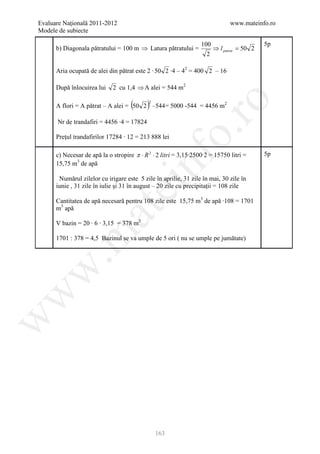 Evaluare Naţională 2011-2012                                                   www.mateinfo.ro
Modele de subiecte

                                                                  100                       5p
      b) Diagonala pătratului = 100 m ⇒ Latura pătratului =             ⇒ l patrat = 50 2
                                                                    2

      Aria ocupată de alei din pătrat este 2 ∙ 50 2 ∙4 – 42 = 400 2 – 16

      După înlocuirea lui    2 cu 1,4 ⇒ A alei = 544 m2

                                     (     )




                                                         ro
                                            2
      A flori = A pătrat – A alei = 50 2 –544= 5000 -544 = 4456 m2

      Nr de trandafiri = 4456 ∙4 = 17824




                                                      o.
      Preţul trandafirilor 17284 ∙ 12 = 213 888 lei

      c) Necesar de apă la o stropire π ⋅ R 2 ⋅ 2 litri = 3,15∙2500∙2 = 15750 litri =       5p




                                         nf
      15,75 m3 de apă

       Numărul zilelor cu irigare este 5 zile în aprilie, 31 zile în mai, 30 zile în
                               ei
      iunie , 31 zile în iulie şi 31 în august – 20 zile cu precipitaţii = 108 zile

      Cantitatea de apă necesară pentru 108 zile este 15,75 m3 de apă ∙108 = 1701
      m3 apă
                     at
      V bazin = 20 ∙ 6 ∙ 3,15 = 378 m3
 .m

      1701 : 378 = 4,5 Bazinul se va umple de 5 ori ( nu se umple pe jumătate)
w
w
w




                                                163
 