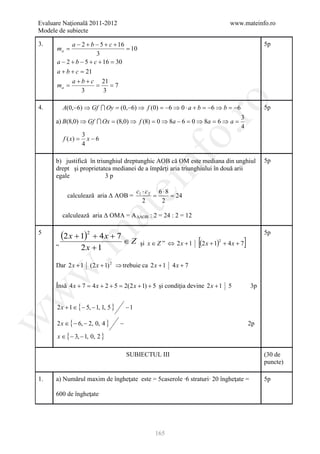 Evaluare Naţională 2011-2012                                                             www.mateinfo.ro
Modele de subiecte

3.          a − 2 + b − 5 + c + 16                                                                         5p
      ma =                         = 10
                       3
      a − 2 + b − 5 + c + 16 = 30
      a + b + c = 21
            a + b + c 21
      ma =             =     =7
                3         3




                                                               ro
4.        A(0,−6) ⇒ Gf  Oy = (0,−6) ⇒ f (0) = −6 ⇒ 0 ⋅ a + b = −6 ⇒ b = −6                                5p
                                                                                             3
      a) B(8,0) ⇒ Gf  Ox = (8,0) ⇒ f (8) = 0 ⇒ 8a − 6 = 0 ⇒ 8a = 6 ⇒ a =
                                                                                             4




                                                            o.
                     3
          f ( x) =     x−6
                     4




                                                nf
      b) justifică în triunghiul dreptunghic AOB că OM este mediana din unghiul                            5p
      drept şi proprietatea medianei de a împărţi aria triunghiului în două arii
      egale               3p
                                     ei
                                              c1 ⋅ c 2 6 ⋅ 8
            calculează aria Δ AOB =                   =      = 24
                                                 2      2
                        at
          calculează aria Δ OMA = A ΔAOB : 2 = 24 : 2 = 12

5
          (2 x + 1)2 + 4 x + 7 ∈ Z                                                                         5p
 .m

      „
                     2x + 1
                                               şi x ∈ Z ” ⇔ 2 x + 1   [(2 x + 1)   2
                                                                                       + 4x + 7   ]
      Dar 2 x + 1 (2 x + 1) 2 ⇒ trebuie ca 2 x + 1          4x + 7
w



      Însă 4 x + 7 = 4 x + 2 + 5 = 2(2 x + 1) + 5 şi condiţia devine 2 x + 1 5                        3p
w




      2 x + 1 ∈ { − 5, − 1, 1, 5 }       −1
w




      2 x ∈ { − 6, − 2, 0, 4 }       −                                                                2p

      x ∈ { − 3, − 1, 0, 2 }

                                         SUBIECTUL III                                                     (30 de
                                                                                                           puncte)

1.    a) Numărul maxim de îngheţate este = 5caserole ∙6 straturi∙ 20 îngheţate =                           5p

      600 de îngheţate




                                                     165
 