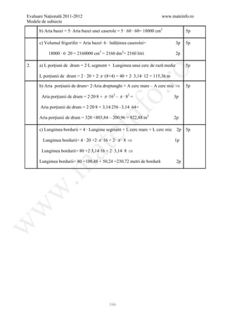 Evaluare Naţională 2011-2012                                             www.mateinfo.ro
Modele de subiecte

      b) Aria bazei = 5∙ Aria bazei unei caserole = 5 ∙ 60 ∙ 60= 18000 cm2             5p

      c) Volumul frigorifer = Aria bazei∙ 6 ∙ înălţimea caserolei=               3p    5p

           18000 ∙ 6∙ 20 = 2160000 cm3 = 2160 dm3= 2160 litri                    2p

2.    a) L porţiuni de drum = 2∙L segment + Lungimea unui cerc de rază medie           5p




                                                      ro
      L porţiunii de drum = 2 ∙ 20 + 2∙ π ∙(8+4) = 40 + 2∙ 3,14∙ 12 = 115,36 m

      b) Aria porţiunii de drum= 2∙Aria dreptunghi + A cerc mare – A cerc mic ⇒        5p




                                                   o.
       Aria porţiunii de drum = 2∙20∙8 + π ∙162 – π ∙ 82 =                       3p

      Aria porţiunii de drum = 2∙20∙8 + 3,14∙256 –3,14∙ 64=




                                        nf
      Aria porţiunii de drum = 320 +803,84 – 200,96 = 922,88 m2

      c) Lungimea bordurii = 4 ∙ Lungime segment + L cerc mare + L cerc mic
                                                                                 2p

                                                                                  2p
                               ei                                                      5p

        Lungimea bordurii= 4 ∙ 20 +2∙ π ∙16 + 2∙ π ∙ 8 ⇒                         1p
                    at
       Lungimea bordurii= 80 +2∙3,14∙16 + 2∙ 3,14∙ 8 ⇒

      Lungimea bordurii= 80 +100,48 + 50,24 =230,72 metri de bordură              2p
 .m
w
w
w




                                             166
 