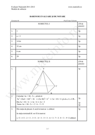 Evaluare Naţională 2011-2012                                               www.mateinfo.ro
Modele de subiecte


                        BAREM DE EVALUARE ŞI DE NOTARE

Varianta 64                                                          Prof Conţu Valentin

                                      SUBIECTUL I                                          (30 de
                                                                                           puncte)




                                                          ro
1.     1                                                                                   5p

2.     a=3                                                                                 5p




                                                       o.
3.     14 lei                                                                              5p




                                            nf
4.     32 cm                                                                               5p

5.     6 cm                                                                                5p
                               ei
6.     29                                                                                  5p

                                   SUBIECTUL II                                            (30 de
                     at
                                                                                           puncte)

1.                                          V                                              5p
 .m
w



                                  D
                                                            C
w




                        A                              B
w




2.     Calculaţi 6a + 8b– 2 c , ştiind că
        9a2 +24ab + 16b2 = 36 ⇒ (3a+4b)2 = 6 2 ⇒ 3a + 4 b = 6 pt că a, b, c∈ℝ +            2p
       Din 3a + 4 b = 6 ⇒ 4c = 6 ⇒ 2c = 3                                                  1p
       Suma 6a + 8b– 2 c = 2 ∙ 6 – 3 = 9                                                   2p

3.     Din staţia de plecare A urcă în tramvai x călători                                  5p

       In staţia terminală K vor fi în tramvai

       x +3 –1+3 – 2 + 3 – 3 +3 – 4 + 3 – 5 + 3 – 6 + 3– 7 + 3– 8 + 3 – 9 =2 călători




                                                 167
 