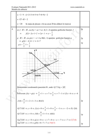 Evaluare Naţională 2011-2012                                                 www.mateinfo.ro
Modele de subiecte

      x + 3 ∙ 9 – (1+2+3+4+5+6+7+8+9) = 2

      x +27–45 = 2

      x = 20       In staţia de plecare (A) au urcat 20 de călători în tramvai

4.    a) f : ℝ→ ℝ , cu f(x) = ax+1 şi A( 2 ; 2) aparţine graficului funcţiei f          2p




                                                          ro
                                                 1
         ⇒      f(2)= 2a+1=2 ⇒ 2a= 1 ⇒ a =
                                                 2
      g : ℝ→ ℝ , cu g(x) = –x+ b şi B(6 ; 1) aparţine graficului funcţiei g             2p




                                                       o.
        ⇒ g(6)= –6+b= 1 ⇒ b=7
            1     7                                                                     1p
       a·b = ·7 =
            2     2




                                          nf
                                Y
                        Gg
                                  ei
                                                        Gf
                       at
                                              B(4;3)

                         A(0;1)
 .m

                     E(-                                C(7;0)      X
                     2 0)       O(0;0)
w



      Determinăm coordonatele punctului B , unde Gf  Gg = {B}
w




                                    x                x
      În B avem f(x) = g(x) ⇒         + 1 = − x + 7 ⇒ + x = 7 − 1 ⇒ 1,5 x = 6 ⇒ x = 4
                                    2                2
w




                 4
       f (4) =     + 1 = 2 + 1 = 3 ⇒ B(4;3)                                             2p
                 2

                                              x          x
      Gf  OX ⇒ y = 0 ⇒ f ( x) = 0 ⇒            + 1 = 0 ⇒ = −1 ⇒ x = −2 ⇒ E (−2;0)
                                              2          2
                                      0
      Gf  OY ⇒ x = 0 ⇒ f (0) =         + 1 = 1 ⇒ A(0;1)                                1p
                                      2

      Gg  OX ⇒ y = 0 ⇒ g ( x ) = 0 ⇒ − x + 7 = 0 ⇒ − x = −7 ⇒ x = 7 ⇒ C (7;0)
      Gg  OY ⇒ x = 0 ⇒ g (0) = 0 + 7 = 7 ⇒ F (0;7)                                     1p



                                                 168
 